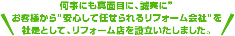何事にも真面目に、誠実に”お客様から”安心して任せられるリフォーム会社”を社是として、リフォーム店を設立いたしました。